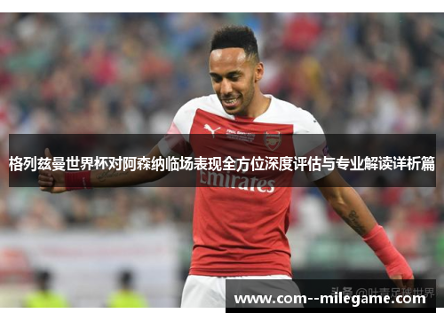 格列兹曼世界杯对阿森纳临场表现全方位深度评估与专业解读详析篇 格列兹曼世界杯对阿森纳临场表现全方位深度评估与专业解读详析篇
