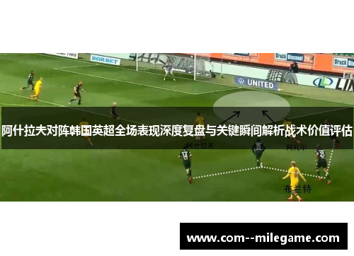 阿什拉夫对阵韩国英超全场表现深度复盘与关键瞬间解析战术价值评估 阿什拉夫对阵韩国英超全场表现深度复盘与关键瞬间解析战术价值评估