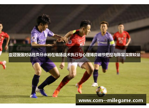 亚冠强强对话胜负分水岭在临场战术执行与心理博弈细节把控与阵容深度较量 亚冠强强对话胜负分水岭在临场战术执行与心理博弈细节把控与阵容深度较量