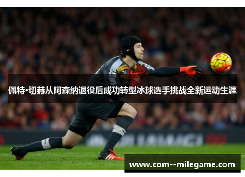 佩特·切赫从阿森纳退役后成功转型冰球选手挑战全新运动生涯 佩特·切赫从阿森纳退役后成功转型冰球选手挑战全新运动生涯