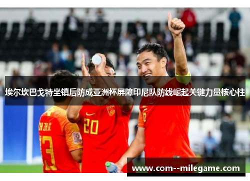 埃尔坎巴戈特坐镇后防成亚洲杯屏障印尼队防线崛起关键力量核心柱